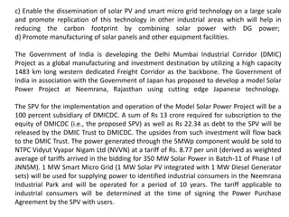 c) Enable the dissemination of solar PV and smart micro grid technology on a large scale
and promote replication of this technology in other industrial areas which will help in
reducing the carbon footprint by combining solar power with DG power;
d) Promote manufacturing of solar panels and other equipment facilities.
The Government of India is developing the Delhi Mumbai Industrial Corridor (DMIC)
Project as a global manufacturing and investment destination by utilizing a high capacity
1483 km long western dedicated Freight Corridor as the backbone. The Government of
India in association with the Government of Japan has proposed to develop a model Solar
Power Project at Neemrana, Rajasthan using cutting edge Japanese technology.
The SPV for the implementation and operation of the Model Solar Power Project will be a
100 percent subsidiary of DMICDC. A sum of Rs 13 crore required for subscription to the
equity of DMICDC (i.e., the proposed SPV) as well as Rs 22.34 as debt to the SPV will be
released by the DMIC Trust to DMICDC. The upsides from such investment will flow back
to the DMIC Trust. The power generated through the 5MWp component would be sold to
NTPC Vidyut Vyapar Nigam Ltd (NVVN) at a tariff of Rs. 8.77 per unit (derived as weighted
average of tariffs arrived in the bidding for 350 MW Solar Power in Batch-11 of Phase I of
JNNSM). 1 MW Smart Micro Grid (1 MW Solar PV integrated with 1 MW Diesel Generator
sets) will be used for supplying power to identified industrial consumers in the Neemrana
Industrial Park and will be operated for a period of 10 years. The tariff applicable to
industrial consumers will be determined at the time of signing the Power Purchase
Agreement by the SPV with users.
 