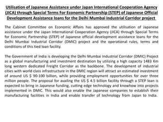Utilisation of Japanese Assistance under Japan International Cooperation Agency
(JICA) through Special Terms For Economic Partnership (STEP) of Japanese Official
Development Assistance loans for the Delhi Mumbai Industrial Corridor project
The Cabinet Committee on Economic Affairs has approved the utilisation of Japanese
assistance under the Japan International Cooperation Agency (JICA) through Special Terms
for Economic Partnership (STEP) of Japanese official development assistance loans for the
Delhi Mumbai Industrial Corridor (DMIC) project and the operational rules, terms and
conditions of this tied loan facility.
The Government of India is developing the Delhi Mumbai Industrial Corridor (DMIC) Project
as a global manufacturing and investment destination by utilizing a high capacity 1483 Km
long western dedicated Freight Corridor as the backbone. The development of industrial
cities with world class infrastructure in the DMIC region will attract an estimated investment
of around US $ 90-100 billion, while providing employment opportunities for over three
million people. The proposal for availing the US $ 4.5 billion facility through a STEP loan is
expected to bring in Japanese funding, cutting edge technology and knowhow into projects
implemented in DMIC. This would also enable the Japanese companies to establish their
manufacturing facilities in India and enable transfer of technology from Japan to India.
 
