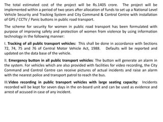 The total estimated cost of the project will be Rs.1405 crore. The project will be
implemented within a period of two years after allocation of funds to set up a National Level
Vehicle Security and Tracking System and City Command & Control Centre with installation
of GPS / CCTV / Panic buttons in public road transport.
The scheme for security for women in public road transport has been formulated with
purpose of improving safety and protection of women from violence by using information
technology in the following manner:
I. Tracking of all public transport vehicles: This shall be done in accordance with Sections
72, 74, 75 and 76 of Central Motor Vehicle Act, 1988. Defaults will be reported and
updated on the data base of the vehicle.
II. Emergency button in all public transport vehicles: The button will generate an alarm in
the system. For vehicles which are also provided with facilities for video recording, the City
Command and Control Centre can receive pictures of actual incidents and raise an alarm
with the nearest police and transport patrol to reach the bus.
III.Video recording in public transport vehicles with large seating capacity: Incidents
recorded will be kept for seven days in the on-board unit and can be used as evidence and
arrest of accused in case of any incident.
 