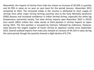 Meanwhile, the imports of shrimp from India has shown an increase of 20.10% in quantity
and 61.79% in value on an year on year basis for the period January –November 2013
compared to 2012. The increased intake in the country is attributed to short supply of
shrimps from other major shrimp farming countries due to the Early Mortality Syndrome
(EMS) disease and increased confidence in Indian farmed shrimp, especially the white leg
(Litopenaeus vannamei) variety. The total shrimp imports upto November 2013 is 29153
tons worth 29651 million Yen. India stands at third position in shrimp imports to Japan
during 2013. The first position is occupied by Vietnam, followed by Indonesia. However,
India became the largest supplier of frozen shrimp to Japanese market since September
2013. Overall seafood imports from India also showed an increase of 44.15% in value during
the same period, though the quantity showed a slight decline of 0.17%.
 