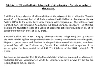 Minister of Mines Dedicates Advanced Light Helicopter – Garuda Vasudha to
the Nation
Shri Dinsha Patel, Minister of Mines, dedicated the Advanced Light Helicopter “Garuda
Vasudha” of Geological Survey of India equipped with Heliborne Geophysical Survey
System (HGSS) to the nation here today through video-conferencing. The helicopter was
launched from the Hindustan Aeronautics Ltd. (HAL) Complex, Bangalore. The Minister
also laid the foundation stone of a Centre of Excellence Laboratory building of GSI at its
Bangalore complex at a cost of Rs. 42 crore..
The Garuda Vasudha a ‘Dhruv’ category helicopter has been indigenously built by HAL and
the HGSS comprising four aerogeophysical sensors, namely Time Domain Electromagnetic,
Magnetic, Spectrometric and Gravimetric alongwith Data Acquisition Systems, have been
procured from M/s Pico Envirotec Inc., Canada. The installation and integration of the
sensor system has been carried out at HAL. The total cost of the HGSS is about Rs. 63
crores.
Speaking on the occasion Shri Dinsha Patel, Minister of Mines, expressed his pleasure in
dedicating Garuda Vasudhawhich would be used for extensive surveys by the GSI for
locating hidden mineral health.
 