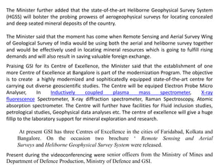 The Minister further added that the state-of-the-art Heliborne Geophysical Survey System
(HGSS) will bolster the probing prowess of aerogeophysical surveys for locating concealed
and deep seated mineral deposits of the country.
The Minister said that the moment has come when Remote Sensing and Aerial Survey Wing
of Geological Survey of India would be using both the aerial and heliborne survey together
and would be effectively used in locating mineral resources which is going to fulfill rising
demands and will also result in saving valuable foreign exchange.
Praising GSI for its Centre of Excellence, the Minister said that the establishment of one
more Centre of Excellence at Bangalore is part of the modernization Program. The objective
is to create a highly modernized and sophiticatedly equipped state-of-the-art centre for
carrying out diverse geoscientific studies. The Centre will be equiped Electron Probe Micro
Analyser, In Inductively coupled plasma mass spectrometer, X-ray
fluorescence Spectrometer, X-ray diffraction spectrometer, Raman Spectroscopy, Atomic
absorption spectrometer. The Centre will further have facilities for Fluid inclusion studies,
petrological studies, Geophysical data analyses etc. The centre of excellence will give a huge
fillip to the laboratory support for mineral exploration and research.
At present GSI has three Centres of Excellence in the cities of Faridabad, Kolkata and
Bangalore. On the occasion two brochure ‘ Remote Sensing and Aerial
Surveys and Heliborne Geophysical Survey System were released.
Present during the videoconferencing were senior officers from the Ministry of Mines and
Department of Defence Production, Ministry of Defence and GSI.
 