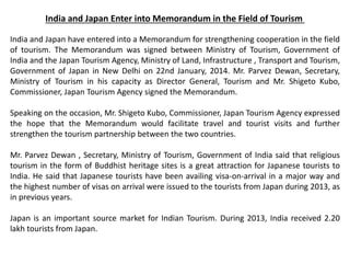 India and Japan Enter into Memorandum in the Field of Tourism
India and Japan have entered into a Memorandum for strengthening cooperation in the field
of tourism. The Memorandum was signed between Ministry of Tourism, Government of
India and the Japan Tourism Agency, Ministry of Land, Infrastructure , Transport and Tourism,
Government of Japan in New Delhi on 22nd January, 2014. Mr. Parvez Dewan, Secretary,
Ministry of Tourism in his capacity as Director General, Tourism and Mr. Shigeto Kubo,
Commissioner, Japan Tourism Agency signed the Memorandum.
Speaking on the occasion, Mr. Shigeto Kubo, Commissioner, Japan Tourism Agency expressed
the hope that the Memorandum would facilitate travel and tourist visits and further
strengthen the tourism partnership between the two countries.
Mr. Parvez Dewan , Secretary, Ministry of Tourism, Government of India said that religious
tourism in the form of Buddhist heritage sites is a great attraction for Japanese tourists to
India. He said that Japanese tourists have been availing visa-on-arrival in a major way and
the highest number of visas on arrival were issued to the tourists from Japan during 2013, as
in previous years.
Japan is an important source market for Indian Tourism. During 2013, India received 2.20
lakh tourists from Japan.
 