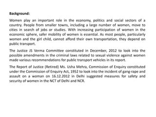 Background:
Women play an important role in the economy, politics and social sectors of a
country. People from smaller towns, including a large number of women, move to
cities in search of jobs or studies. With increasing participation of women in the
economic sphere, safer mobility of women is essential. As most people, particularly
women and the girl child, cannot afford their own transportation, they depend on
public transport.
The Justice JS Verma Committee constituted in December, 2012 to look into the
possible amendments in the criminal laws related to sexual violence against women
made various recommendations for public transport vehicles in its report.
The Report of Justice (Retired) Ms. Usha Mehra, Commission of Enquiry constituted
under the Commission of Enquiry Act, 1952 to look into the incident of gang-rape and
assault on a woman on 16.12.2012 in Delhi suggested measures for safety and
security of women in the NCT of Delhi and NCR.
 