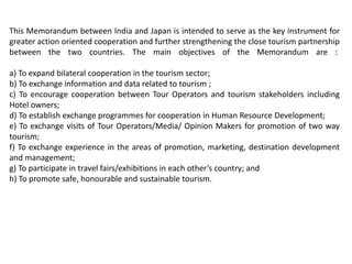 This Memorandum between India and Japan is intended to serve as the key instrument for
greater action oriented cooperation and further strengthening the close tourism partnership
between the two countries. The main objectives of the Memorandum are :
a) To expand bilateral cooperation in the tourism sector;
b) To exchange information and data related to tourism ;
c) To encourage cooperation between Tour Operators and tourism stakeholders including
Hotel owners;
d) To establish exchange programmes for cooperation in Human Resource Development;
e) To exchange visits of Tour Operators/Media/ Opinion Makers for promotion of two way
tourism;
f) To exchange experience in the areas of promotion, marketing, destination development
and management;
g) To participate in travel fairs/exhibitions in each other’s country; and
h) To promote safe, honourable and sustainable tourism.
 