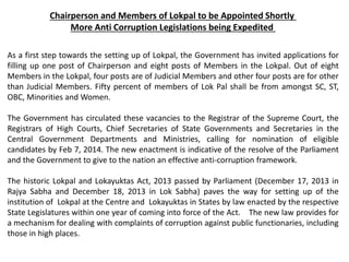 Chairperson and Members of Lokpal to be Appointed Shortly
More Anti Corruption Legislations being Expedited
As a first step towards the setting up of Lokpal, the Government has invited applications for
filling up one post of Chairperson and eight posts of Members in the Lokpal. Out of eight
Members in the Lokpal, four posts are of Judicial Members and other four posts are for other
than Judicial Members. Fifty percent of members of Lok Pal shall be from amongst SC, ST,
OBC, Minorities and Women.
The Government has circulated these vacancies to the Registrar of the Supreme Court, the
Registrars of High Courts, Chief Secretaries of State Governments and Secretaries in the
Central Government Departments and Ministries, calling for nomination of eligible
candidates by Feb 7, 2014. The new enactment is indicative of the resolve of the Parliament
and the Government to give to the nation an effective anti-corruption framework.
The historic Lokpal and Lokayuktas Act, 2013 passed by Parliament (December 17, 2013 in
Rajya Sabha and December 18, 2013 in Lok Sabha) paves the way for setting up of the
institution of Lokpal at the Centre and Lokayuktas in States by law enacted by the respective
State Legislatures within one year of coming into force of the Act. The new law provides for
a mechanism for dealing with complaints of corruption against public functionaries, including
those in high places.
 