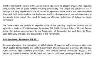 Another significant feature of the Act is that it has taken its present shape after repeated
consultations with all stake holders including civil society. The Lokpal and Lokayuktas Act is
perhaps the only legislation in the history of independent India, which has been so widely
discussed, both inside and outside Parliament and has, thus generated so much awareness in
the public mind about the need to have an effective institution of Lokpal to tackle
corruption.
The Government has decided to expedite some of the pending important anti-corruption
legislations such as Whistle-blowers Protection Bill, 2011, Foreign Bribery Bill and Private
Sector Corruption, Amendments to the Prevention of Corruption Act and Right to Time-
bound Delivery of Goods and Services Bill in the Parliament.
Whistle-blowers Protection Bill, 2011
Persons who report the corruption or wilful misuse of power or wilful misuse of discretion
which ceases demonstrable loss to the Government or commission of a criminal offence by a
public servant need statutory protection. The Whistle-blowers Protection Bill,2011 was
passed by the Lok Sabha on Dec.27, 2011 and the said bill is now pending in the Rajya Sabha.
 