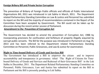 Foreign Bribery Bill and Private Sector Corruption
The prevention of Bribery of Foreign Public officials and officials of Public International
Organisations Bill, 2011 was introduced in Lok Sabha in March, 2011. The Department
related Parliamentary Standing Committee on Law & Justice and Personnel has submitted
its report on the Bill and the majority of recommendations contained in the Report of the
Committee have been accepted by Government. The Bill could not be taken up for
discussion during the recent winter session of Parliament.
Amendment to the Prevention of Corruption Act
The Government has decided to amend the prevention of Corruption Act, 1988 by
incorporating provisions for confiscation and forfeiture of property illegally acquired by
corrupt public servants. The Bill for the purpose was introduced in Parliament on Aug.19,
2013 and has been referred to the Department related Parliamentary Standing
Committee on Personnel, Public Grievances, and Law & Justice for examination.
Right to Time-bound Delivery of Goods and Services Bill
The Government has introduced a Bill to empower the citizen and to improve
accountability and transparence in governance titled ‘The Right of Citizens for Time-
bound Delivery of Goods and Services and Redressal of their Grievances Bill’ in the Lok
Sabha in December, 2011. The Department Related Parliamentary Standing Committee on
Personnel, Public Grievances, Law and Justice has submitted its report on the Bill to
Parliament and the Bill is presently pending in Lok Sabha.
 