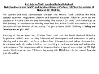 Smt. Krishna Tirath launches the Multi-Sectoral
Nutrition Programme (MSNP) and Nutrition Resource Platform (NRP) on the occasion of
National Girl Child Day
The Women and Child Development Minister, Smt Krishna Tirath launched the Multi
Sectoral Nutrition Programme (MSNP) and National Resource Platform (NRP) on the
occasion of National Girl Child Day, here today. The National Girl Child Day is celebrated on
24th January to commemorate the day when late Smt. Indira Gandhi was sworn in as the
first woman Prime Minister of the country. This year’s theme of Girl Child Day is ‘Safety and
Development of girl child’.
Speaking at the occasion Smt. Krishna Tirath said that the Multi -Sectoral Nutrition
Programme (MSNP) aims to bring inter-sectoral convergence and coherence in policy,
planning and action with core focus on both direct interventions and indirect interventions
for maternal and child under nutrition, thus providing a continuum of care and follow a life
cycle approach. The programme will be implemented as a special intervention in 200 high
burden districts spread over 19 States, beginning with 100 districts in the current financial
year, she added.
 