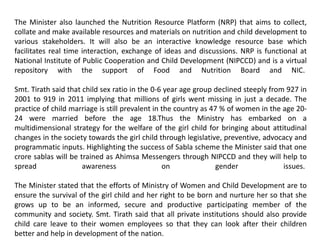 The Minister also launched the Nutrition Resource Platform (NRP) that aims to collect,
collate and make available resources and materials on nutrition and child development to
various stakeholders. It will also be an interactive knowledge resource base which
facilitates real time interaction, exchange of ideas and discussions. NRP is functional at
National Institute of Public Cooperation and Child Development (NIPCCD) and is a virtual
repository with the support of Food and Nutrition Board and NIC.
Smt. Tirath said that child sex ratio in the 0-6 year age group declined steeply from 927 in
2001 to 919 in 2011 implying that millions of girls went missing in just a decade. The
practice of child marriage is still prevalent in the country as 47 % of women in the age 20-
24 were married before the age 18.Thus the Ministry has embarked on a
multidimensional strategy for the welfare of the girl child for bringing about attitudinal
changes in the society towards the girl child through legislative, preventive, advocacy and
programmatic inputs. Highlighting the success of Sabla scheme the Minister said that one
crore sablas will be trained as Ahimsa Messengers through NIPCCD and they will help to
spread awareness on gender issues.
The Minister stated that the efforts of Ministry of Women and Child Development are to
ensure the survival of the girl child and her right to be born and nurture her so that she
grows up to be an informed, secure and productive participating member of the
community and society. Smt. Tirath said that all private institutions should also provide
child care leave to their women employees so that they can look after their children
better and help in development of the nation.
 