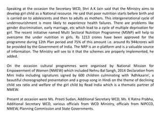 Speaking at the occasion the Secretary WCD, Shri A.K Jain said that the Ministry aims to
develop girl child as a National resource. He said that poor nutrition starts before birth and
is carried on to adolescents and then to adults as mothers. This intergenerational cycle of
undernourishment is more likely to experience health failures. There are problems like
gender discrimination, early marriage, etc which lead to a cycle of multiple deprivation for
girl. The recent initiative named Multi Sectoral Nutrition Programme (MSNP) will help to
overcome the under nutrition in girls. Rs 1213 crores have been approved for the
programme during 12th Plan period and 75% of this amount i.e. around Rs 944crores will
be provided by the Government of India. The NRP is an e-platform and is a valuable source
of information. The Ministry will see to it that the schemes are properly implemented, he
added.
On the occasion cultural programmes were organised by National Mission for
Empowerment of Women (NMEW) which included Nehru Bal Sangh, 2014 Declaration from
Mini India including signatures signed by 600 children culminating with ‘Adhikaarin’, a
beautiful choreographed presentation and a group song in Hindi on the theme of declining
child sex ratio and welfare of the girl child by Read India which is a thematic partner of
NMEW.
Present at occasion were Ms. Preeti Sudan, Additional Secretary WCD, Ms. K Ratna Prabha,
Additional Secretary WCD, various officials from WCD Ministry, officials from NIPCCD,
NMEW, Planning Commission and State Governments.
 