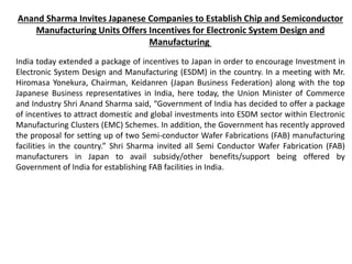 Anand Sharma Invites Japanese Companies to Establish Chip and Semiconductor
Manufacturing Units Offers Incentives for Electronic System Design and
Manufacturing
India today extended a package of incentives to Japan in order to encourage Investment in
Electronic System Design and Manufacturing (ESDM) in the country. In a meeting with Mr.
Hiromasa Yonekura, Chairman, Keidanren (Japan Business Federation) along with the top
Japanese Business representatives in India, here today, the Union Minister of Commerce
and Industry Shri Anand Sharma said, “Government of India has decided to offer a package
of incentives to attract domestic and global investments into ESDM sector within Electronic
Manufacturing Clusters (EMC) Schemes. In addition, the Government has recently approved
the proposal for setting up of two Semi-conductor Wafer Fabrications (FAB) manufacturing
facilities in the country.” Shri Sharma invited all Semi Conductor Wafer Fabrication (FAB)
manufacturers in Japan to avail subsidy/other benefits/support being offered by
Government of India for establishing FAB facilities in India.
 