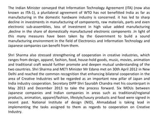 The Indian Minister conveyed that Information Technology Agreement (ITA) (now also
known as ITA-1), a plurilateral agreement of WTO has not benefitted India as far as
manufacturing in the domestic hardware industry is concerned. it has led to sharp
decline in investments in manufacturing of components, raw materials, parts and even
electronic sub-assemblies, loss of investment in high value added manufacturing
,decline in the share of domestically manufactured electronic components .In light of
this many measures have been taken by the Government to build a sound
manufacturing environment in the field of Electronics and Information Technology and
Japanese companies can benefit from them.
Shri Sharma also stressed strengthening of cooperation in creative industries, which
ranges from design, apparel, fashion, food, house-hold goods, music, movies, animation
and traditional craft would further promote and deepen mutual understanding of the
two countries. Shri Sharma and METI Minister Mr Edano met on 30th April 2012 in New
Delhi and reached the common recognition that enhancing bilateral cooperation in the
area of Creative Industries will be regarded as an important new pillar of Japan and
India industry cooperation. Secretary DIPP Shri Saurabh Chandra met his counterpart in
May 2013 and December 2013 to take the process forward. Six MOUs between
Japanese companies and Indian companies in areas such as traditional/regional
products, animation, apparel/fashion, lifestyle/luxury products and food were signed in
recent past. National Institute of design (NID), Ahmadabad is taking lead in
implementing the tasks assigned to them as regards to cooperation on Creative
Industry.
 