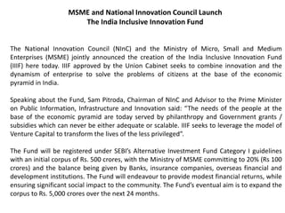 MSME and National Innovation Council Launch
The India Inclusive Innovation Fund
The National Innovation Council (NInC) and the Ministry of Micro, Small and Medium
Enterprises (MSME) jointly announced the creation of the India Inclusive Innovation Fund
(IIIF) here today. IIIF approved by the Union Cabinet seeks to combine innovation and the
dynamism of enterprise to solve the problems of citizens at the base of the economic
pyramid in India.
Speaking about the Fund, Sam Pitroda, Chairman of NInC and Advisor to the Prime Minister
on Public Information, Infrastructure and Innovation said: “The needs of the people at the
base of the economic pyramid are today served by philanthropy and Government grants /
subsidies which can never be either adequate or scalable. IIIF seeks to leverage the model of
Venture Capital to transform the lives of the less privileged”.
The Fund will be registered under SEBI’s Alternative Investment Fund Category I guidelines
with an initial corpus of Rs. 500 crores, with the Ministry of MSME committing to 20% (Rs 100
crores) and the balance being given by Banks, insurance companies, overseas financial and
development institutions. The Fund will endeavour to provide modest financial returns, while
ensuring significant social impact to the community. The Fund’s eventual aim is to expand the
corpus to Rs. 5,000 crores over the next 24 months.
 