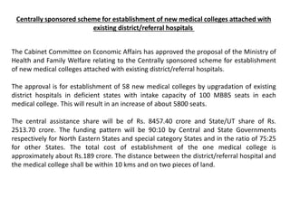 Centrally sponsored scheme for establishment of new medical colleges attached with
existing district/referral hospitals
The Cabinet Committee on Economic Affairs has approved the proposal of the Ministry of
Health and Family Welfare relating to the Centrally sponsored scheme for establishment
of new medical colleges attached with existing district/referral hospitals.
The approval is for establishment of 58 new medical colleges by upgradation of existing
district hospitals in deficient states with intake capacity of 100 MBBS seats in each
medical college. This will result in an increase of about 5800 seats.
The central assistance share will be of Rs. 8457.40 crore and State/UT share of Rs.
2513.70 crore. The funding pattern will be 90:10 by Central and State Governments
respectively for North Eastern States and special category States and in the ratio of 75:25
for other States. The total cost of establishment of the one medical college is
approximately about Rs.189 crore. The distance between the district/referral hospital and
the medical college shall be within 10 kms and on two pieces of land.
 