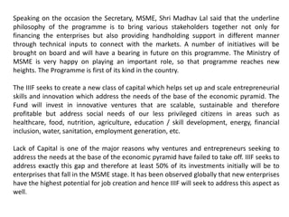 Speaking on the occasion the Secretary, MSME, Shri Madhav Lal said that the underline
philosophy of the programme is to bring various stakeholders together not only for
financing the enterprises but also providing handholding support in different manner
through technical inputs to connect with the markets. A number of initiatives will be
brought on board and will have a bearing in future on this programme. The Ministry of
MSME is very happy on playing an important role, so that programme reaches new
heights. The Programme is first of its kind in the country.
The IIIF seeks to create a new class of capital which helps set up and scale entrepreneurial
skills and innovation which address the needs of the base of the economic pyramid. The
Fund will invest in innovative ventures that are scalable, sustainable and therefore
profitable but address social needs of our less privileged citizens in areas such as
healthcare, food, nutrition, agriculture, education / skill development, energy, financial
inclusion, water, sanitation, employment generation, etc.
Lack of Capital is one of the major reasons why ventures and entrepreneurs seeking to
address the needs at the base of the economic pyramid have failed to take off. IIIF seeks to
address exactly this gap and therefore at least 50% of its investments initially will be to
enterprises that fall in the MSME stage. It has been observed globally that new enterprises
have the highest potential for job creation and hence IIIF will seek to address this aspect as
well.
 