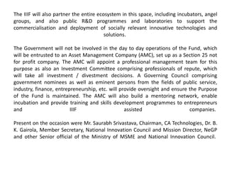 The IIIF will also partner the entire ecosystem in this space, including incubators, angel
groups, and also public R&D programmes and laboratories to support the
commercialisation and deployment of socially relevant innovative technologies and
solutions.
The Government will not be involved in the day to day operations of the Fund, which
will be entrusted to an Asset Management Company (AMC), set up as a Section 25 not
for profit company. The AMC will appoint a professional management team for this
purpose as also an Investment Committee comprising professionals of repute, which
will take all investment / divestment decisions. A Governing Council comprising
government nominees as well as eminent persons from the fields of public service,
industry, finance, entrepreneurship, etc. will provide oversight and ensure the Purpose
of the Fund is maintained. The AMC will also build a mentoring network, enable
incubation and provide training and skills development programmes to entrepreneurs
and IIIF assisted companies.
Present on the occasion were Mr. Saurabh Srivastava, Chairman, CA Technologies, Dr. B.
K. Gairola, Member Secretary, National Innovation Council and Mission Director, NeGP
and other Senior official of the Ministry of MSME and National Innovation Council.
 