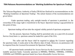 TRAI Releases Recommendations on ‘Working Guidelines for Spectrum Trading’
The Telecom Regulatory Authority of India (TRAI) has finalized its recommendations on the
‘Working Guidelines on Spectrum Trading’. The salient features of the recommendations are
given below:
· Under spectrum trading, only outright transfer of spectrum is permitted, i.e. the
ownership of the usage right is transferred to the buyer. Spectrum leasing is not permitted at
this point of time.
· Spectrum trading will not alter the original validity period of spectrum assignment.
· For the present, Spectrum Trading shall be permitted only on a pan-LSA (Licensed
Service Area) basis i.e. spectrum cannot be traded for a part of the LSA.
· The seller and the buyer shall be required to inform the Licensor regarding
the spectrum trade, 6 weeks prior to the effective date of trade. However, no permission will
be required from the Licensor/Government for Spectrum Trading.
· All spectrum bands earmarked for Access Services by the Licensor will be treated as
tradable spectrum bands. Currently spectrum in 800MHz, 900MHz, 1800MHz, 2100MHz,
2300MHz and 2500MHz spectrum bands have been allocatedfor Access Services.
 