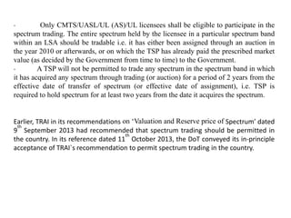 · Only CMTS/UASL/UL (AS)/UL licensees shall be eligible to participate in the
spectrum trading. The entire spectrum held by the licensee in a particular spectrum band
within an LSA should be tradable i.e. it has either been assigned through an auction in
the year 2010 or afterwards, or on which the TSP has already paid the prescribed market
value (as decided by the Government from time to time) to the Government.
· A TSP will not be permitted to trade any spectrum in the spectrum band in which
it has acquired any spectrum through trading (or auction) for a period of 2 years from the
effective date of transfer of spectrum (or effective date of assignment), i.e. TSP is
required to hold spectrum for at least two years from the date it acquires the spectrum.
Earlier, TRAI in its recommendations on ‘Valuation and Reserve price of Spectrum’ dated
9
th
September 2013 had recommended that spectrum trading should be permitted in
the country. In its reference dated 11
th
October 2013, the DoT conveyed its in-principle
acceptance of TRAI`s recommendation to permit spectrum trading in the country.
 