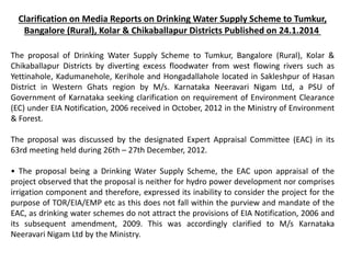 Clarification on Media Reports on Drinking Water Supply Scheme to Tumkur,
Bangalore (Rural), Kolar & Chikaballapur Districts Published on 24.1.2014
The proposal of Drinking Water Supply Scheme to Tumkur, Bangalore (Rural), Kolar &
Chikaballapur Districts by diverting excess floodwater from west flowing rivers such as
Yettinahole, Kadumanehole, Kerihole and Hongadallahole located in Sakleshpur of Hasan
District in Western Ghats region by M/s. Karnataka Neeravari Nigam Ltd, a PSU of
Government of Karnataka seeking clarification on requirement of Environment Clearance
(EC) under EIA Notification, 2006 received in October, 2012 in the Ministry of Environment
& Forest.
The proposal was discussed by the designated Expert Appraisal Committee (EAC) in its
63rd meeting held during 26th – 27th December, 2012.
• The proposal being a Drinking Water Supply Scheme, the EAC upon appraisal of the
project observed that the proposal is neither for hydro power development nor comprises
irrigation component and therefore, expressed its inability to consider the project for the
purpose of TOR/EIA/EMP etc as this does not fall within the purview and mandate of the
EAC, as drinking water schemes do not attract the provisions of EIA Notification, 2006 and
its subsequent amendment, 2009. This was accordingly clarified to M/s Karnataka
Neeravari Nigam Ltd by the Ministry.
 