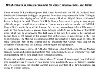 NRLM emerges as biggest programme for women empowerment, says Jairam
Union Minister for Rural Development Shri Jairam Ramesh said that NRLM (National Rural
Livelihoods Mission) is the biggest programme for women empowerment in India. Talking to
the media here after signing of an MoU between NRLM and Digital Green, a Microsoft
Research Project, he said, Women Self Help Groups Movement is going to stay despite
political changes. He said, at present there are 3 crore women, who are members of Self Help
Groups, SHGs and in the next 5 to 7 years , Seven crore women households will be covered
under it. Shri Ramesh said, at present Bank linkages to NRLM are to the tune of Rs 20,000
crore, which will be expanded to One lakh crore in the next five years in the Central and
Eastern India as 80 percent of the current loan disbursement is concentrated in the Four
Southern States. The Minister also emphasized that new direction is being given to NRLM to
make Sanitation part of the scheme and he underlined that women must take up the
ownership of sanitation as this is linked to their dignity and self respect.
Referring to the success stories of NRLM in States like Bihar, Chhattisgarh, Odisha, Madhya
Pradesh, Assam and Jammu and Kashmir, Shri Ramesh said, the use of technology will help
in documenting of best farm practices in the rural hinterland.
He also informed that in areas where farmers have 2
nd
source of income apart from traditional
crop agriculture like livestock or Non timber forest produce, the cases of farmer’s suicides
are low. Quoting data, the Minister said that at present one third of all farm households are
owned by women in India.
 