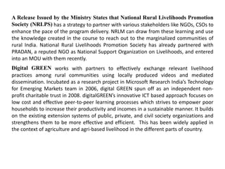 A Release Issued by the Ministry States that National Rural Livelihoods Promotion
Society (NRLPS) has a strategy to partner with various stakeholders like NGOs, CSOs to
enhance the pace of the program delivery. NRLM can draw from these learning and use
the knowledge created in the course to reach out to the marginalized communities of
rural India. National Rural Livelihoods Promotion Society has already partnered with
PRADAN, a reputed NGO as National Support Organization on Livelihoods, and entered
into an MOU with them recently.
Digital GREEN works with partners to effectively exchange relevant livelihood
practices among rural communities using locally produced videos and mediated
dissemination. Incubated as a research project in Microsoft Research India’s Technology
for Emerging Markets team in 2006, digital GREEN spun off as an independent non-
profit charitable trust in 2008. digitalGREEN’s innovative ICT based approach focuses on
low cost and effective peer-to-peer learning processes which strives to empower poor
households to increase their productivity and incomes in a sustainable manner. It builds
on the existing extension systems of public, private, and civil society organizations and
strengthens them to be more effective and efficient. This has been widely applied in
the context of agriculture and agri-based livelihood in the different parts of country.
 