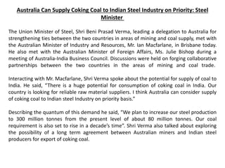 Australia Can Supply Coking Coal to Indian Steel Industry on Priority: Steel
Minister
The Union Minister of Steel, Shri Beni Prasad Verma, leading a delegation to Australia for
strengthening ties between the two countries in areas of mining and coal supply, met with
the Australian Minister of Industry and Resources, Mr. Ian Macfarlane, in Brisbane today.
He also met with the Australian Minister of Foreign Affairs, Ms. Julie Bishop during a
meeting of Australia-India Business Council. Discussions were held on forging collaborative
partnerships between the two countries in the areas of mining and coal trade.
Interacting with Mr. Macfarlane, Shri Verma spoke about the potential for supply of coal to
India. He said, “There is a huge potential for consumption of coking coal in India. Our
country is looking for reliable raw material suppliers. I think Australia can consider supply
of coking coal to Indian steel Industry on priority basis.”
Describing the quantum of this demand he said, “We plan to increase our steel production
to 300 million tonnes from the present level of about 80 million tonnes. Our coal
requirement is also set to rise in a decade’s time”. Shri Verma also talked about exploring
the possibility of a long term agreement between Australian miners and Indian steel
producers for export of coking coal.
 