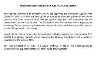 Minimum Support Price of Raw Jute for 2014-15 season
The Cabinet Committee on Economic Affairs has approved the Minimum Support Price
(MSP) for 2014-15 season for TD-5 grade of Jute at Rs.2400 per quintal for the entire
country. This is an increase of Rs.100 per quintal over the MSP announced by the
Government for the last season. The increase in the MSP of raw jute is expected to
encourage farmers to step up investment in jute cultivation and thereby production and
productivity of jute in the country.
In order to incentivize farmers for the production of higher grades, the premiums for TD-3
and TD-4 varieties of raw jute will be maintained at 20 percent and 8 percent respectively
in relation to the price of TD-5.
The Jute Corporation of India (JCI) would continue to act as the nodal agency to
undertake price support operation at MSP in jute growing states.
 