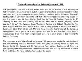 Curtain Raiser – Beating Retreat Ceremony 2014
Like yesteryears, this year also the Indian tunes will be the flavour of the ‘Beating the
Retreat’ ceremony. As many as 18 out of 21 performances have been composed by Indian
musicians and just three popular tunes by foreign musicians. Salient feature of this year’s
Beating Retreat Ceremony lies in the fact that 10 new compositions are being played for
the first time – four by Army (‘Jahan Daal Daal Pe Sone ki Chidiya’, ‘Swarnim Desh’,
‘Blessing of the God’ and ‘Dhruv’) and six by Navy and Air Force (‘Skylord’, ‘Brave
Warriors’, ‘Stride’, ‘The Western Seas’, ‘Rejoice in Raisina’ and ‘Fidos’). Also for the first
time ‘Gagan Damama Bajio’ quick march tune is being played in Beating the Retreat
Ceremony. Other than ‘Abide with Me’ and ‘Sare Jahan Se Accha’ rest of the tunes are
being played after a gap of six or more years. This year for the first time Indian Army is
introducing a drum ‘Tum Tum’ comprising of four sets of small drums in the Beating the
Retreat Ceremony.
The ceremony at the Vijay Chowk on January 29th every year marks the culmination of
the four-day-long Republic Day celebrations. This year, 14 Military Bands, 17 Pipes and
Drums Bands, 85 Buglers and 14 Trumpeters from various Regiments of Army are
participating in Beating the Retreat Ceremony. Besides, four Military Bands each of Indian
Navy and Indian Air Force will also form part of the event.
 