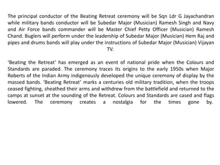 The principal conductor of the Beating Retreat ceremony will be Sqn Ldr G Jayachandran
while military bands conductor will be Subedar Major (Musician) Ramesh Singh and Navy
and Air Force bands commander will be Master Chief Petty Officer (Musician) Ramesh
Chand. Buglers will perform under the leadership of Subedar Major (Musician) Hem Raj and
pipes and drums bands will play under the instructions of Subedar Major (Musician) Vijayan
TV.
‘Beating the Retreat’ has emerged as an event of national pride when the Colours and
Standards are paraded. The ceremony traces its origins to the early 1950s when Major
Roberts of the Indian Army indigenously developed the unique ceremony of display by the
massed bands. ‘Beating Retreat’ marks a centuries old military tradition, when the troops
ceased fighting, sheathed their arms and withdrew from the battlefield and returned to the
camps at sunset at the sounding of the Retreat. Colours and Standards are cased and flags
lowered. The ceremony creates a nostalgia for the times gone by.
 
