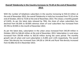 Overall Teledensity in the Country increases to 73.69 at the end of November
2013
With the number of telephone subscribers in the country increasing to 910.14 million at
the end of November 2013, the overall Teledensity in India has increased from 73.32 at the
end of October, 2013 to 73.69 at the end of November, 2013. This shows a monthly growth
of 0.62%. As per the latest data released by TRAI, the share of urban subscribers has
declined from 60.26% to 60.06% whereas share of rural subscribers has increased from
39.74% to 39.94% in the month of November 2013.
As per the latest data, subscription in the urban areas increased from 545.09 million in
October, 2013 to 546.64 million at the end of November, 2013. Subscription in rural areas
increased from 359.48 million to 363.50 million during the same period. The monthly
growth rate of urban and rural subscription is 0.28% and 1.12% respectively. The overall
urban Tele-density has increased from 144.28 to 144.46 and Rural Tele-density increased
from 42.00to 42.43 in November 2013.
 