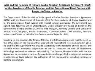 India and the Republic of Fiji Sign Double Taxation Avoidance Agreement (DTAA)
for the Avoidance of Double Taxation and the Prevention of Fiscal Evasion with
Respect to Taxes on Income
The Government of the Republic of India signed a Double Taxation Avoidance Agreement
(DTAA) with the Government of Republic of Fiji for the avoidance of double taxation and
for the prevention of fiscal evasion with respect to taxes on income. The Agreement was
signed here today by Shri P. Chidambaram, Union Minister of Finance on behalf of the
Government of India and by Mr. Aiyaz Sayed-Khaiyum, Attorney General and Minister of
Justice, Anti-Corruption, Public Enterprises, Communications, Civil Aviation, Tourism,
Industry and Trade, on behalf of the Government of Republic of Fiji.
Speaking on the occasion, the Finance Minister Shri P. Chidambaram said that the need for
the DTAA between the two countries was felt and negotiations were completed in 2011.
He said that the Agreement will provide tax stability to the residents of India and Fiji and
facilitate mutual economic cooperation as well as stimulate the flow of investment,
technology and services between India and Fiji. The Finance Minister further said that the
Agreement incorporates provisions for an effective exchange of information and assistance
in collection of taxes between tax authorities of the two countries including exchange of
banking information.
 
