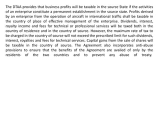The DTAA provides that business profits will be taxable in the source State if the activities
of an enterprise constitute a permanent establishment in the source state. Profits derived
by an enterprise from the operation of aircraft in international traffic shall be taxable in
the country of place of effective management of the enterprise. Dividends, interest,
royalty income and fees for technical or professional services will be taxed both in the
country of residence and in the country of source. However, the maximum rate of tax to
be charged in the country of source will not exceed the prescribed limit for such dividends,
interest, royalties and fees for technical services. Capital gains from the sale of shares will
be taxable in the country of source. The Agreement also incorporates anti-abuse
provisions to ensure that the benefits of the Agreement are availed of only by the
residents of the two countries and to prevent any abuse of treaty.
 