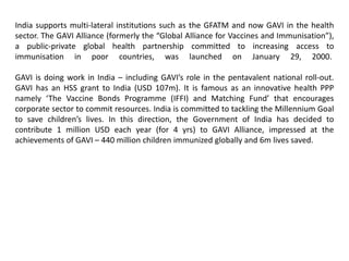 India supports multi-lateral institutions such as the GFATM and now GAVI in the health
sector. The GAVI Alliance (formerly the “Global Alliance for Vaccines and Immunisation”),
a public-private global health partnership committed to increasing access to
immunisation in poor countries, was launched on January 29, 2000.
GAVI is doing work in India – including GAVI’s role in the pentavalent national roll-out.
GAVI has an HSS grant to India (USD 107m). It is famous as an innovative health PPP
namely ‘The Vaccine Bonds Programme (IFFI) and Matching Fund’ that encourages
corporate sector to commit resources. India is committed to tackling the Millennium Goal
to save children’s lives. In this direction, the Government of India has decided to
contribute 1 million USD each year (for 4 yrs) to GAVI Alliance, impressed at the
achievements of GAVI – 440 million children immunized globally and 6m lives saved.
 