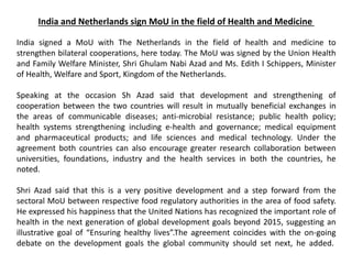 India and Netherlands sign MoU in the field of Health and Medicine
India signed a MoU with The Netherlands in the field of health and medicine to
strengthen bilateral cooperations, here today. The MoU was signed by the Union Health
and Family Welfare Minister, Shri Ghulam Nabi Azad and Ms. Edith I Schippers, Minister
of Health, Welfare and Sport, Kingdom of the Netherlands.
Speaking at the occasion Sh Azad said that development and strengthening of
cooperation between the two countries will result in mutually beneficial exchanges in
the areas of communicable diseases; anti-microbial resistance; public health policy;
health systems strengthening including e-health and governance; medical equipment
and pharmaceutical products; and life sciences and medical technology. Under the
agreement both countries can also encourage greater research collaboration between
universities, foundations, industry and the health services in both the countries, he
noted.
Shri Azad said that this is a very positive development and a step forward from the
sectoral MoU between respective food regulatory authorities in the area of food safety.
He expressed his happiness that the United Nations has recognized the important role of
health in the next generation of global development goals beyond 2015, suggesting an
illustrative goal of “Ensuring healthy lives”.The agreement coincides with the on-going
debate on the development goals the global community should set next, he added.
 