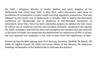 Ms. Edith I Schippers, Minister of Health, Welfare and Sport, Kingdom of the
Netherlands had visited New Delhi in May 2012, when discussions were done on
possibilities of co-operation in public health and drug regulatory mechanisms. That was
followed by Shri Azad’s visit to Netherlands in October 2012 to attend the Ministerial
Conference on "Responsible Use of Medicines & Anti-Microbial Resistance" at
Amsterdam. Since then, there has been substantial progress to address the twin issues
of rational use of medicines and the anti-microbial resistance. Speaking at the signing,
Ms. Edith I Schippers said that this MoU will strengthen ties between the two countries
in the areas of health. She stated that the Netherlands has experience of PPPs in health;
the two countries can cooperate in this area to learn from the experiences of both.
Present during the MoU signing were Sh K Desiraju, Secretary, MoHFW; Dr Katoch, DG
ICMR, Sh Jagdish Prasad, DG CGHS and senior offices of the Ministry. Mr Alphonsus
Stoelinga, Ambassador of the Netherlands to India was also present.
 