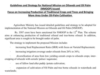 Guidelines and Strategy for National Mission on Oilseeds and Oil Palm
(NMOOP) Issued
Focus on Increasing Production of Traditional Crops and Trees and Bringing
More Area Under Oil-Palm Cultivation
Agriculture Ministry has issued detailed guidelines and strategy to be adopted for
implementation of the National Mission on Oilseeds and Oil Palm (NMOOP).
Rs. 3507 crore have been sanctioned for NMOOP in the 12
th
Plan. The scheme
aims at enhancing production of traditional oilseed and tree-borne oilseed. In addition,
significant area is sought to be brought under oil palm.
The strategy to implement the proposed Mission includes
· increasing Seed Replacement Ratio (SRR) with focus on Varietal Replacement;
· increasing irrigation coverage under oilseeds from 26% to 36%;
· diversification of area from low yielding cereals crops to oilseeds crops; inter-
cropping of oilseeds with cereals/ pulses/ sugarcane;
· use of fallow land after paddy /potato cultivation;
· expansion of cultivation of Oil Palm and tree borne oilseeds in watersheds and
wastelands;
 