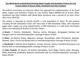 The World Bank assisted Rural Drinking Water Supply and Sanitation Project for Low
Income States of Assam, Bihar, Jharkhand and Uttar Pradesh
The Cabinet Committee on Economic Affairs has approved the implementation of the Rural
Water Supply and Sanitation Project for Low Income States (RWSSP-LIS) of Assam, Bihar,
Jharkhand and Uttar Pradesh with World Bank assistance over a period of six years (from
2013-14 to 2019-20).
The project is expected to directly benefit a rural population of about 78 lakh persons
including 44 lakh Scheduled Castes and more than 8 lakh Scheduled Tribes, with improved
piped water supply cov ering approximately 17,400 habitations in 2,150 Gram Panchayats
(GPs) in the following 33 districts of the four States:
a) Assam: 7 districts (Hailakandi, Kamrup, Jorhat, Morigaon, Bongaigaon, Sonitpur and
Sibsagar) with an estimated population coverage of about 14 lakh.
b) Bihar: 10 districts (Patna, Begusarai, Munger, Muzzafarpur, West Champaran, Nalanda,
Nawada, Saran, Purnia and Banka) with an estimated population coverage of about 24 lakh.
c) Jharkhand: 6 districts (East Singhbum, Dumka, Garwah, Palamu, Saraikela-Kharsawan and
Khunti) with an estimatedpopulation coverage of about 12 lakh.
d) Uttar Pradesh: 10 Eastern UP districts (Gorakhpur, Kushi Nagar, Deoria, Basti, Ghazipur,
Ballia, Allahabad, Sonbhadra, Bahraich and Gonda) with an estimated population coverage of
about 28 lakh.
 