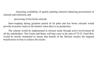 · increasing availability of quality planting material enhancing procurement of
oilseeds and collection; and
· processing of tree borne oilseeds.
Inter-cropping during gestation period of oil palm and tree borne oilseeds would
provide economic return to the farmers when there is no production.
The scheme would be implemented in mission mode through active involvement of
all the stakeholders. The Centre and States will bear costs in the ratio of 75:25. Fund flow
would be strictly monitored to ensure that benefit of the Mission reaches the targeted
beneficiaries in time to achieve the results.
 