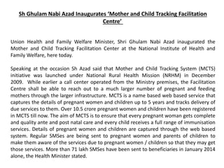 Sh Ghulam Nabi Azad Inaugurates ‘Mother and Child Tracking Facilitation
Centre’
Union Health and Family Welfare Minister, Shri Ghulam Nabi Azad inaugurated the
Mother and Child Tracking Facilitation Center at the National Institute of Health and
Family Welfare, here today.
Speaking at the occasion Sh Azad said that Mother and Child Tracking System (MCTS)
initiative was launched under National Rural Health Mission (NRHM) in December
2009. While earlier a call center operated from the Ministry premises, the Facilitation
Centre shall be able to reach out to a much larger number of pregnant and feeding
mothers through the larger infrastructure. MCTS is a name based web based service that
captures the details of pregnant women and children up to 5 years and tracks delivery of
due services to them. Over 10.5 crore pregnant women and children have been registered
in MCTS till now. The aim of MCTS is to ensure that every pregnant woman gets complete
and quality ante and post natal care and every child receives a full range of immunisation
services. Details of pregnant women and children are captured through the web based
system. Regular SMSes are being sent to pregnant women and parents of children to
make them aware of the services due to pregnant women / children so that they may get
those services. More than 71 lakh SMSes have been sent to beneficiaries in January 2014
alone, the Health Minister stated.
 