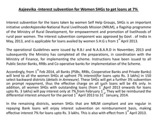 Aajeevika -Interest subvention for Women SHGs to get loans at 7%
Interest subvention for the loans taken by women Self Help Groups, SHGs is an important
initiative underAajeevika-National Rural Livelihoods Mission (NRLM), a flagship programme
of the Ministry of Rural Development, for empowerment and promotion of livelihoods of
rural poor women. The interest subvention component was approved by Govt . of India in
May, 2013, and is applicable for loans availed by women S.H.G s from 1
st
April 2013.
The operational Guidelines were issued by R.B.I and N.A.B.A.R.D in November, 2013 and
subsequently the Ministry has completed all the preparations, in coordination with the
Ministry of Finance, for implementing the scheme. Instructions have been issued to all
Public Sector Banks, RRBs and Co operative banks for implementation of the Scheme.
Accordingly, from 1
st
Feb 2014, all Banks (PSBs, RRBs, Cooperative Banks and Private Banks)
will lend to all the women SHGs at upfront 7% interest(for loans upto Rs. 3 lakhs) in 150
select backward districts (details in Annexure). These SHGs will get a further 3% subvention
on prompt repayment, thus the effective charge on all such loans will be 4% only. In
addition, all women SHGs with outstanding loans (from 1
st
April 2013 onwards for loans
upto Rs. 3 lakhs) will pay interest only at 7% from February 1
st
. They will be reimbursed the
differential interest amount for the period 1
st
April 2013 to 31
st
January, 2014.
In the remaining districts, women SHGs that are NRLM compliant and are regular in
repaying Bank loans will enjoy interest subvention on reimbursement basis, making
effective interest 7% for loans upto Rs. 3 lakhs. This is also with effect from 1
st
April 2013.
 