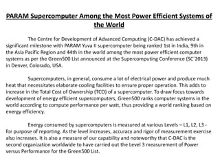 PARAM Supercomputer Among the Most Power Efficient Systems of
the World
The Centre for Development of Advanced Computing (C-DAC) has achieved a
significant milestone with PARAM Yuva II supercomputer being ranked 1st in India, 9th in
the Asia Pacific Region and 44th in the world among the most power efficient computer
systems as per the Green500 List announced at the Supercomputing Conference (SC`2013)
in Denver, Colorado, USA.
Supercomputers, in general, consume a lot of electrical power and produce much
heat that necessitates elaborate cooling facilities to ensure proper operation. This adds to
increase in the Total Cost of Ownership (TCO) of a supercomputer. To draw focus towards
development of energy efficient supercomputers, Green500 ranks computer systems in the
world according to compute performance per watt, thus providing a world ranking based on
energy efficiency.
Energy consumed by supercomputers is measured at various Levels – L1, L2, L3 -
for purpose of reporting. As the level increases, accuracy and rigor of measurement exercise
also increases. It is also a measure of our capability and noteworthy that C-DAC is the
second organization worldwide to have carried out the Level 3 measurement of Power
versus Performance for the Green500 List.
 