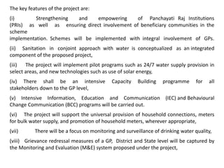 The key features of the project are:
(i) Strengthening and empowering of Panchayati Raj Institutions
(PRIs) as well as ensuring direct involvement of beneficiary communities in the
scheme
implementation. Schemes will be implemented with integral involvement of GPs.
(ii) Sanitation in conjoint approach with water is conceptualized as an integrated
component of the proposed project,
(iii) The project will implement pilot programs such as 24/7 water supply provision in
select areas, and new technologies such as use of solar energy,
(iv) There shall be an intensive Capacity Building programme for all
stakeholders down to the GP level,
(v) Intensive Information, Education and Communication (IEC) and Behavioural
Change Communication (BCC) programs will be carried out.
(vi) The project will support the universal provision of household connections, meters
for bulk water supply, and promotion of household meters, wherever appropriate,
(vii) There will be a focus on monitoring and surveillance of drinking water quality,
(viii) Grievance redressal measures of a GP, District and State level will be captured by
the Monitoring and Evaluation (M&E) system proposed under the project,
 