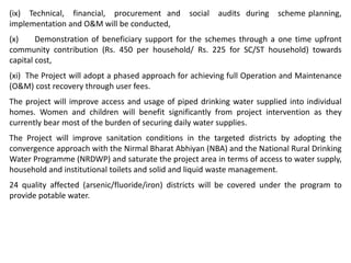 (ix) Technical, financial, procurement and social audits during scheme planning,
implementation and O&M will be conducted,
(x) Demonstration of beneficiary support for the schemes through a one time upfront
community contribution (Rs. 450 per household/ Rs. 225 for SC/ST household) towards
capital cost,
(xi) The Project will adopt a phased approach for achieving full Operation and Maintenance
(O&M) cost recovery through user fees.
The project will improve access and usage of piped drinking water supplied into individual
homes. Women and children will benefit significantly from project intervention as they
currently bear most of the burden of securing daily water supplies.
The Project will improve sanitation conditions in the targeted districts by adopting the
convergence approach with the Nirmal Bharat Abhiyan (NBA) and the National Rural Drinking
Water Programme (NRDWP) and saturate the project area in terms of access to water supply,
household and institutional toilets and solid and liquid waste management.
24 quality affected (arsenic/fluoride/iron) districts will be covered under the program to
provide potable water.
 
