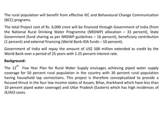 The rural population will benefit from effective IEC and Behavioural Change Communication
(BCC) programs.
The total Project cost of Rs. 6,000 crore will be financed through Government of India [from
the National Rural Drinking Water Programme (NRDWP) allocation – 33 percent], State
Government (fund sharing as per NRDWP guidelines – 16 percent), beneficiary contribution
(1 percent) and external financing (World Bank-IDA funds – 50 percent).
Government of India will repay the amount of US$ 500 million extended as credit by the
World Bank over a period of 25 years with 1.25 percent interest rate.
Background:
The 12
th
Five Year Plan for Rural Water Supply envisages achieving piped water supply
coverage for 50 percent rural population in the country with 30 percent rural population
having household tap connections. This project is therefore conceptualized to provide a
focused thrust in the four low income states of Assam, Bihar, Jharkhand which have less than
10 percent piped water coverage) and Uttar Pradesh (Eastern) which has high incidences of
JE/AES cases.
 