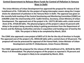 Central Government to Release More Funds for Control of Pollution in Yamuna
River in Delhi
The Union Ministry of Urban Development has approved the proposal for release of 2nd
installment of Rs. 7128 lakhs for the project of laying interceptor sewers along the 3 major
drains for abatement of pollution in the Yamuna River in Delhi. The approval was given at
the recently held meeting of the Central Sanctioning and Monitoring Committee (CSMC) on
JnNURM under the chairmanship of Dr. Sudhir Krishna, Secretary, Union Ministry of Urban
Development. The approved cost of the project is Rs. 135771.00 lakhs with a total central
share of Rs. 47520.00 lakhs. The physical progress of the project is about 55 percent with
delay in the project being caused by delay in getting permissions from the Department of
Forests and the Railways Authorities and also in acquisition and handing over of land by the
DDA. The project is likely to be completed by March, 2014.
The CSMC also approved a new project of BRTS of 31 Km for the city of Amritsar in Punjab.
The approved cost of the project is Rs. 49554.00 lakhs with a central share of 50 percent. The
proposal will now be processed for approval of Shri Kamal Nath, Union Minister of Urban
Development and Shri P. Chidambaram, Union Finance Minister.
The CSMC approved the proposal for the release of 4th installment of Rs. 3678.00 for BRTS
Phase II of Ahmedabad. The physical progress of the project as reported is 79 percent and
the project is likely to be completed by March, 2014.
 