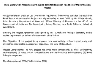 India Signs Credit Afreement with World Bank for Rajasthan Road Sector Modernisation
Project
An agreement for credit of US$ 160 million (equivalent) from World Bank for the Rajasthan
Road Sector Modernisation Project was signed today at New Delhi by Mr. Nilaya Mitash,
Joint Secretary, Department of Economic Affairs Ministry of Finance o n behalf of the
Government of India and Mr. Manoj Jain, Acting Director, New Delhi Office on behalf of
World Bank.
Similarly the Project Agreement was signed by Mr. J.C.Mohanty, Principal Secretary, Public
Works Department on behalf of Government of Rajasthan.
The Objective of the project is to improve rural connectivity, enhance road safety and
strengthen road sector management capacity of the state of Rajasthan.
Project Components: The new project has three main components: (i) Rural Connectivity
Improvement; (ii) Road Sector Modernisation and Performance Enhancement; (iii) Road
Safety Management.
The closing date of RRSMP is December 2018.
 