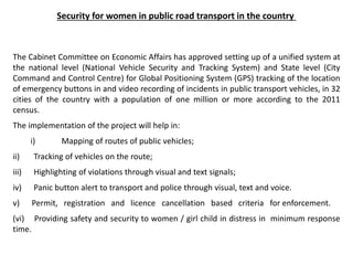 Security for women in public road transport in the country
The Cabinet Committee on Economic Affairs has approved setting up of a unified system at
the national level (National Vehicle Security and Tracking System) and State level (City
Command and Control Centre) for Global Positioning System (GPS) tracking of the location
of emergency buttons in and video recording of incidents in public transport vehicles, in 32
cities of the country with a population of one million or more according to the 2011
census.
The implementation of the project will help in:
i) Mapping of routes of public vehicles;
ii) Tracking of vehicles on the route;
iii) Highlighting of violations through visual and text signals;
iv) Panic button alert to transport and police through visual, text and voice.
v) Permit, registration and licence cancellation based criteria for enforcement.
(vi) Providing safety and security to women / girl child in distress in minimum response
time.
 