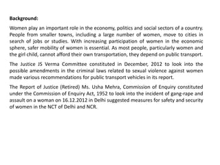 Background:
Women play an important role in the economy, politics and social sectors of a country.
People from smaller towns, including a large number of women, move to cities in
search of jobs or studies. With increasing participation of women in the economic
sphere, safer mobility of women is essential. As most people, particularly women and
the girl child, cannot afford their own transportation, they depend on public transport.
The Justice JS Verma Committee constituted in December, 2012 to look into the
possible amendments in the criminal laws related to sexual violence against women
made various recommendations for public transport vehicles in its report.
The Report of Justice (Retired) Ms. Usha Mehra, Commission of Enquiry constituted
under the Commission of Enquiry Act, 1952 to look into the incident of gang-rape and
assault on a woman on 16.12.2012 in Delhi suggested measures for safety and security
of women in the NCT of Delhi and NCR.
 