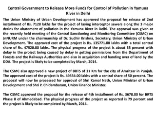 Central Government to Release More Funds for Control of Pollution in Yamuna
River in Delhi
The Union Ministry of Urban Development has approved the proposal for release of 2nd
installment of Rs. 7128 lakhs for the project of laying interceptor sewers along the 3 major
drains for abatement of pollution in the Yamuna River in Delhi. The approval was given at
the recently held meeting of the Central Sanctioning and Monitoring Committee (CSMC) on
JnNURM under the chairmanship of Dr. Sudhir Krishna, Secretary, Union Ministry of Urban
Development. The approved cost of the project is Rs. 135771.00 lakhs with a total central
share of Rs. 47520.00 lakhs. The physical progress of the project is about 55 percent with
delay in the project being caused by delay in getting permissions from the Department of
Forests and the Railways Authorities and also in acquisition and handing over of land by the
DDA. The project is likely to be completed by March, 2014.
The CSMC also approved a new project of BRTS of 31 Km for the city of Amritsar in Punjab.
The approved cost of the project is Rs. 49554.00 lakhs with a central share of 50 percent. The
proposal will now be processed for approval of Shri Kamal Nath, Union Minister of Urban
Development and Shri P. Chidambaram, Union Finance Minister.
The CSMC approved the proposal for the release of 4th installment of Rs. 3678.00 for BRTS
Phase II of Ahmedabad. The physical progress of the project as reported is 79 percent and
the project is likely to be completed by March, 2014.
 